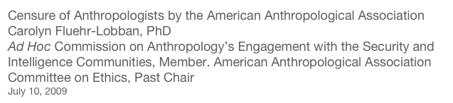 Censure of Anthropologists by the American Anthropological Association
Carolyn Fluehr-Lobban, PhD
Ad Hoc Commission on Anthropology’s Engagement with the Security and Intelligence Communities, Member. American Anthropological Association Committee on Ethics, Past Chair
July 10, 2009