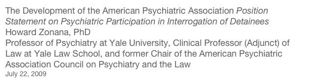 The Development of the American Psychiatric Association Position Statement on Psychiatric Participation in Interrogation of Detainees
Howard Zonana, PhD
Professor of Psychiatry at Yale University, Clinical Professor (Adjunct) of Law at Yale Law School, and former Chair of the American Psychiatric Association Council on Psychiatry and the Law
July 22, 2009